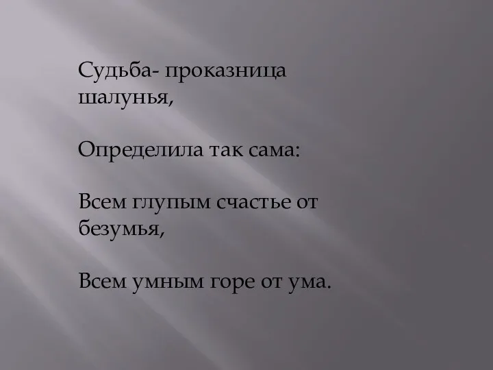 Судьба- проказница шалунья, Определила так сама: Всем глупым счастье от безумья, Всем умным горе от ума.