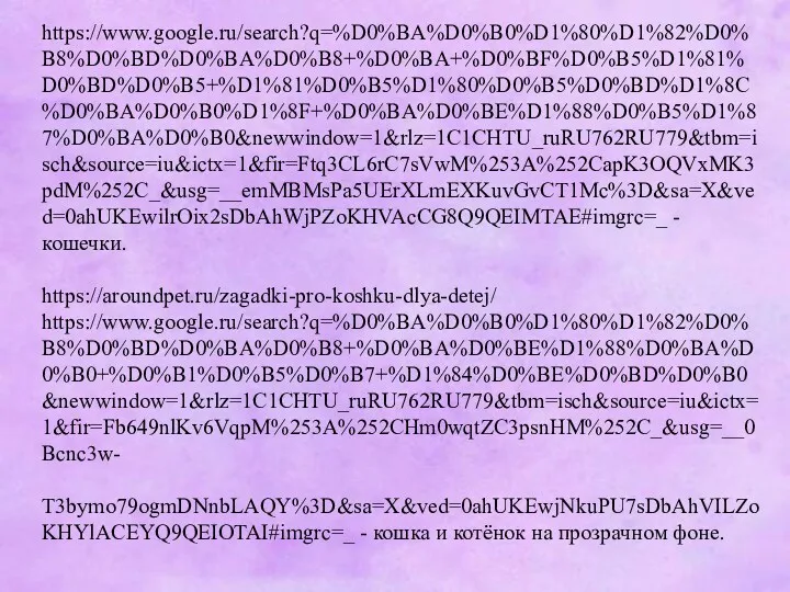 https://www.google.ru/search?q=%D0%BA%D0%B0%D1%80%D1%82%D0%B8%D0%BD%D0%BA%D0%B8+%D0%BA+%D0%BF%D0%B5%D1%81%D0%BD%D0%B5+%D1%81%D0%B5%D1%80%D0%B5%D0%BD%D1%8C%D0%BA%D0%B0%D1%8F+%D0%BA%D0%BE%D1%88%D0%B5%D1%87%D0%BA%D0%B0&newwindow=1&rlz=1C1CHTU_ruRU762RU779&tbm=isch&source=iu&ictx=1&fir=Ftq3CL6rC7sVwM%253A%252CapK3OQVxMK3pdM%252C_&usg=__emMBMsPa5UErXLmEXKuvGvCT1Mc%3D&sa=X&ved=0ahUKEwilrOix2sDbAhWjPZoKHVAcCG8Q9QEIMTAE#imgrc=_ - кошечки. https://aroundpet.ru/zagadki-pro-koshku-dlya-detej/ https://www.google.ru/search?q=%D0%BA%D0%B0%D1%80%D1%82%D0%B8%D0%BD%D0%BA%D0%B8+%D0%BA%D0%BE%D1%88%D0%BA%D0%B0+%D0%B1%D0%B5%D0%B7+%D1%84%D0%BE%D0%BD%D0%B0&newwindow=1&rlz=1C1CHTU_ruRU762RU779&tbm=isch&source=iu&ictx=1&fir=Fb649nlKv6VqpM%253A%252CHm0wqtZC3psnHM%252C_&usg=__0Bcnc3w- T3bymo79ogmDNnbLAQY%3D&sa=X&ved=0ahUKEwjNkuPU7sDbAhVILZoKHYlACEYQ9QEIOTAI#imgrc=_ - кошка и котёнок на прозрачном фоне.