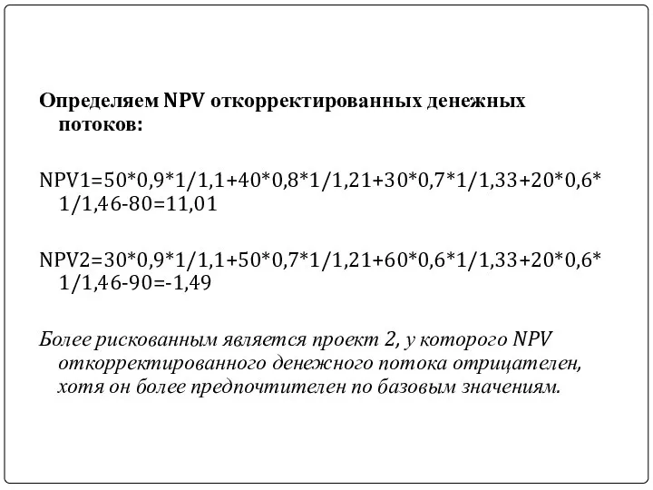 Определяем NPV откорректированных денежных потоков: NPV1=50*0,9*1/1,1+40*0,8*1/1,21+30*0,7*1/1,33+20*0,6*1/1,46-80=11,01 NPV2=30*0,9*1/1,1+50*0,7*1/1,21+60*0,6*1/1,33+20*0,6*1/1,46-90=-1,49 Более рискованным является