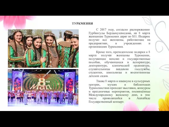 С 2017 году, согласно распоряжению Гурбангулы Бердымухамедова, на 8 марта женщинам Туркмении дарят