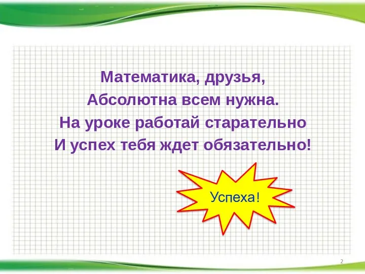 Математика, друзья, Абсолютна всем нужна. На уроке работай старательно И успех тебя ждет обязательно! Успеха!