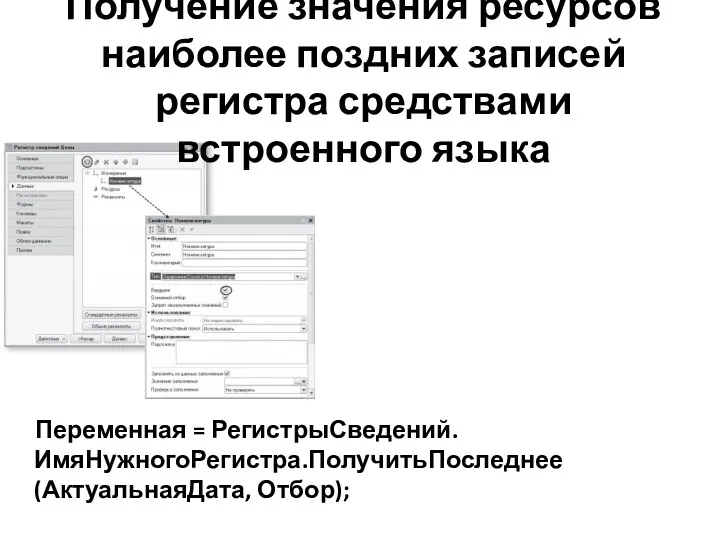 Получение значения ресурсов наиболее поздних записей регистра средствами встроенного языка Переменная = РегистрыСведений.ИмяНужногоРегистра.ПолучитьПоследнее(АктуальнаяДата, Отбор);