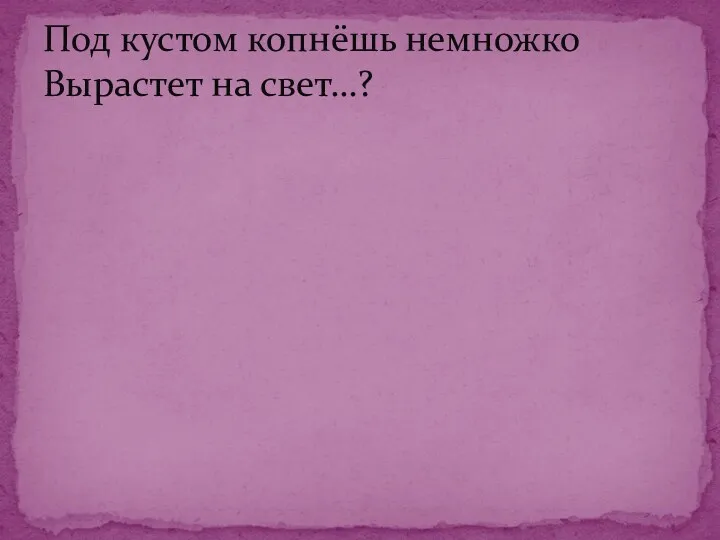 Под кустом копнёшь немножко Вырастет на свет…?