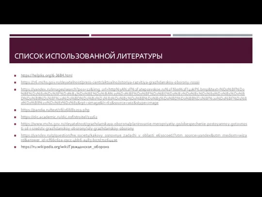 СПИСОК ИСПОЛЬЗОВАННОЙ ЛИТЕРАТУРЫ https://helpiks.org/6-3684.html https://76.mchs.gov.ru/deyatelnost/press-centr/aktualno/istoriya-razvitiya-grazhdanskoy-oborony-rossii https://yandex.ru/images/search?pos=12&img_url=http%3A%2F%2Fatepcevskoe.ru%2Ffiles%2Fl4ukP6.bmp&text=%D0%BF%D0%BE%D1%80%D1%8F%D0%B4%D0%BE%D0%BA%20%D0%BE%D0%BF%D0%BE%D0%B2%D0%B5%D1%89%D0%B5%D0%BD%D0%B8%D1%8F%20%D0%BD%D0%B0%D1%81%D0%B5%D0%BB%D0%B5%D0%BD%D0%B8%D1%8F%20%D0%BF%D1%80%D0%B8%20%D1%87%D1%81&rpt=simage&lr=63&source=wiz&stype=image https://pandia.ru/text/78/268/81259.php https://dic.academic.ru/dic.nsf/stroitel/11162 https://www.mchs.gov.ru/deyatelnost/grazhdanskaya-oborona/planirovanie-meropriyatiy-go/obespechenie-postoyannoy-gotovnosti-sil-i-sredstv-grazhdanskoy-oborony/sily-grazhdanskoy-oborony https://yandex.ru/q/question/hw.society/kakovy_osnovnye_zadachi_v_oblasti_e630c0ed/?utm_source=yandex&utm_medium=wizard&answer_id=cf66c62a-c9cc-4bb6-a483-b07d71c6442e https://ru.wikipedia.org/wiki/Гражданская_оборона