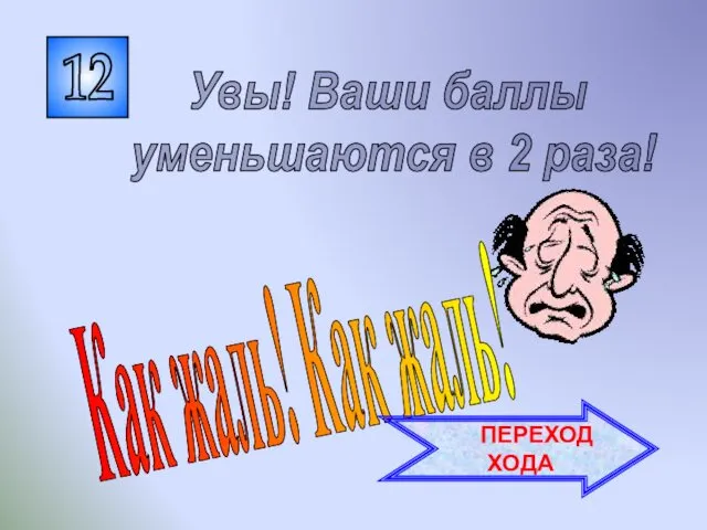 12 Как жаль! Как жаль! Увы! Ваши баллы уменьшаются в 2 раза! ПЕРЕХОД ХОДА