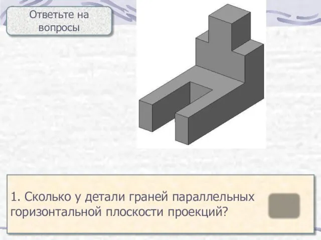 Ответьте на вопросы 1. Сколько у детали граней параллельных горизонтальной плоскости проекций? 5