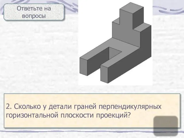 Ответьте на вопросы 2. Сколько у детали граней перпендикулярных горизонтальной плоскости проекций? 11