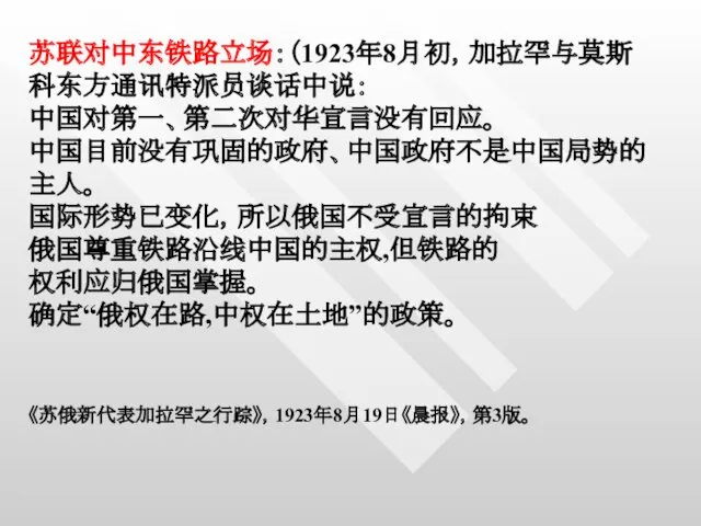 苏联对中东铁路立场：（1923年8月初，加拉罕与莫斯科东方通讯特派员谈话中说： 中国对第一、第二次对华宣言没有回应。 中国目前没有巩固的政府、中国政府不是中国局势的主人。 国际形势已变化，所以俄国不受宣言的拘束 俄国尊重铁路沿线中国的主权,但铁路的 权利应归俄国掌握。 确定“俄权在路,中权在土地”的政策。 《苏俄新代表加拉罕之行踪》，1923年8月19日《晨报》，第3版。