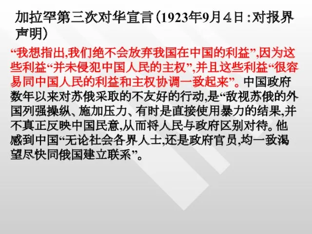 加拉罕第三次对华宣言（1923年9月４日：对报界声明） “我想指出,我们绝不会放弃我国在中国的利益”,因为这些利益“并未侵犯中国人民的主权”,并且这些利益“很容易同中国人民的利益和主权协调一致起来”。中国政府数年以来对苏俄采取的不友好的行动,是“敌视苏俄的外国列强操纵、施加压力、有时是直接使用暴力的结果,并不真正反映中国民意,从而将人民与政府区别对待。他感到中国“无论社会各界人士,还是政府官员,均一致渴望尽快同俄国建立联系”。