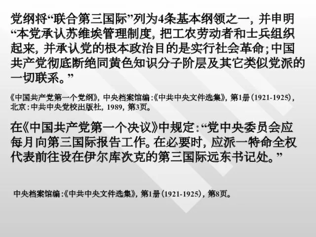 党纲将“联合第三国际”列为4条基本纲领之一，并申明“本党承认苏维埃管理制度，把工农劳动者和士兵组织起来，并承认党的根本政治目的是实行社会革命；中国共产党彻底断绝同黄色知识分子阶层及其它类似党派的一切联系。” 《中国共产党第一个党纲》，中央档案馆编：《中共中央文件选集》，第1册（1921-1925），北京：中共中央党校出版社，1989，第3页。 在《中国共产党第一个决议》中规定：“党中央委员会应每月向第三国际报告工作。在必要时，应派一特命全权代表前往设在伊尔库次克的第三国际远东书记处。” 中央档案馆编：《中共中央文件选集》，第1册（1921-1925），第8页。