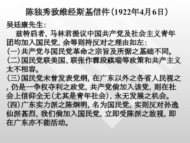 陈独秀致维经斯基信件（1922年4月6日） 吴廷康先生： 兹特启者，马林君提议中国共产党及社会主义青年团均加入国民党，余等则持反对之理由如左： （一）共产党与国民党革命之宗旨及所据之基础不同。 （二）国民党联美国、联张作霖段祺瑞等政策和共产主义太不相容。 （三）国民党未曾发表党纲，在广东以外之各省人民视之，仍是一争权夺利之政党，共产党倘加入该党，则在社会上信仰全无（尤其是青年社会），永无发展之机会。 （四）广东实力派之陈炯明，名为国民党，实则反对孙逸仙派甚烈，我们倘加入国民党，立即受陈派之敌视，即在广东亦不能活动。