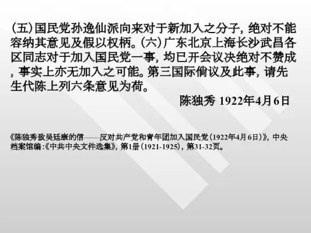 （五）国民党孙逸仙派向来对于新加入之分子，绝对不能容纳其意见及假以权柄。（六）广东北京上海长沙武昌各区同志对于加入国民党一事，均已开会议决绝对不赞成，事实上亦无加入之可能。第三国际倘议及此事，请先生代陈上列六条意见为荷。 陈独秀 1922年4月6日 《陈独秀致吴廷康的信——反对共产党和青年团加入国民党（1922年4月6日）》，中央档案馆编：《中共中央文件选集》，第1册（1921-1925），第31-32页。