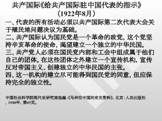 共产国际《给共产国际驻中国代表的指示》 （1922年8月） 一、代表的所有活动必须以共产国际第二次代表大会关于殖民地问题决议为基础。 二、共产国际认为国民党是一个革命的政党，这个党坚持辛亥革命的使命，渴望建立一个独立的中华民国。 三、共产党人必须在国民党内部和工会中组成属于他们自己的团体。在这些团体之外建立一个宣传机构，宣传反对帝国主义、创建独立的中华民国的主张。 四、这一机构的建立尽可能得到国民党的同意，但应保持完全的独立性。 中国社会科学院现代史研究室选编：《马林在中国的有关资料》，北京：人民出版社，1980年，第65页。