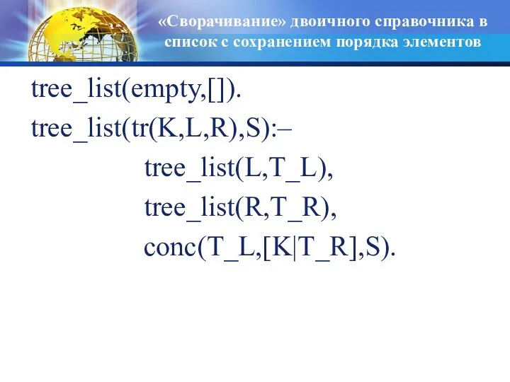 «Сворачивание» двоичного справочника в список с сохранением порядка элементов tree_list(empty,[]). tree_list(tr(K,L,R),S):– tree_list(L,T_L), tree_list(R,T_R), conc(T_L,[K|T_R],S).