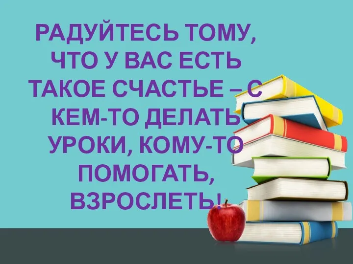 РАДУЙТЕСЬ ТОМУ, ЧТО У ВАС ЕСТЬ ТАКОЕ СЧАСТЬЕ – С КЕМ-ТО ДЕЛАТЬ УРОКИ, КОМУ-ТО ПОМОГАТЬ, ВЗРОСЛЕТЬ!