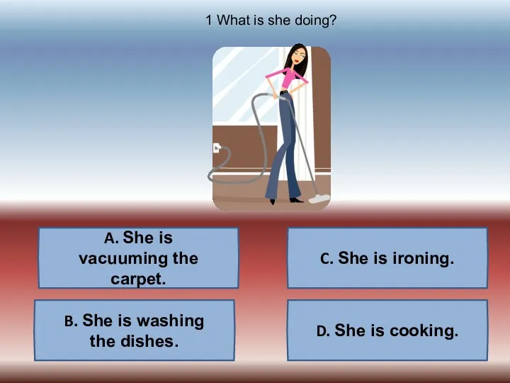 A. She is vacuuming the carpet. B. She is washing
