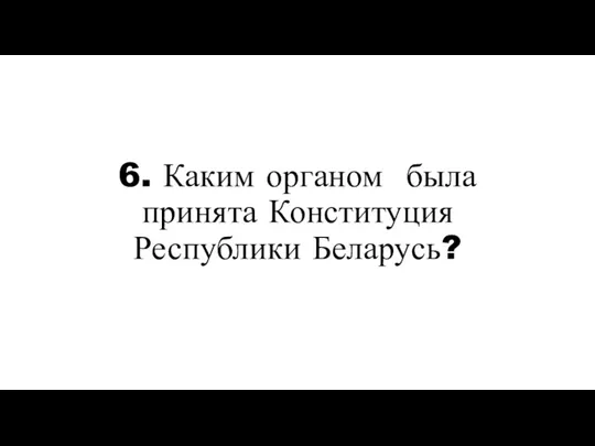 6. Каким органом была принята Конституция Республики Беларусь?