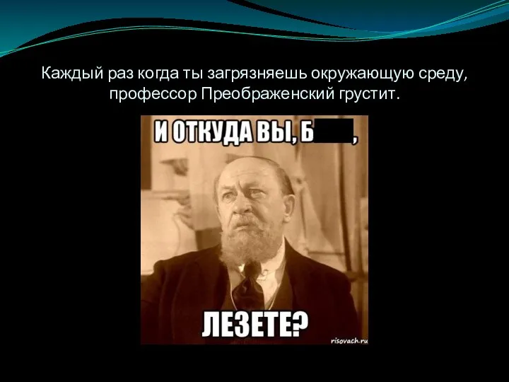 Каждый раз когда ты загрязняешь окружающую среду,профессор Преображенский грустит.