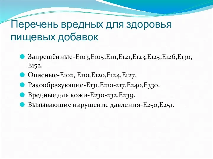 Перечень вредных для здоровья пищевых добавок Запрещённые-Е103,Е105,Е111,Е121,Е123,Е125,Е126,Е130,Е152. Опасные-Е102, Е110,Е120,Е124,Е127. Ракообразующие-Е131,Е210-217,Е240,Е330. Вредные для кожи-Е230-232,Е239. Вызывающие нарушение давления-Е250,Е251.