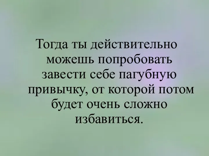 Тогда ты действительно можешь попробовать завести себе пагубную привычку, от которой потом будет очень сложно избавиться.