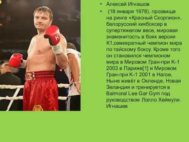 Алексей Игнашов (18 января 1978), прозвище на ринге «Красный Скорпион», белорусский кикбоксер в