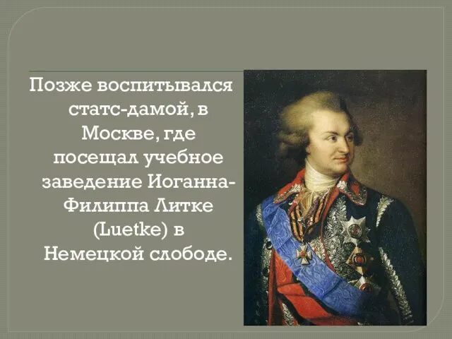 Позже воспитывался статс-дамой, в Москве, где посещал учебное заведение Иоганна-Филиппа Литке (Luetke) в Немецкой слободе.