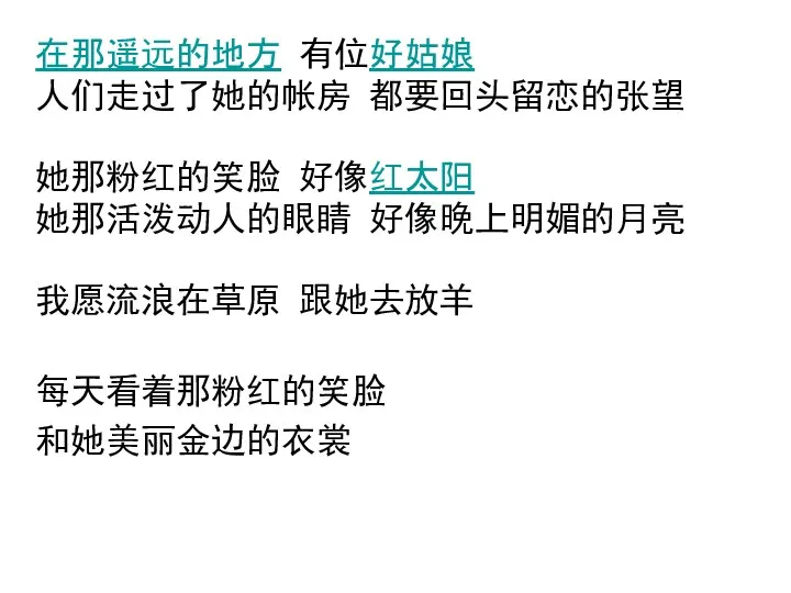 在那遥远的地方 有位好姑娘 人们走过了她的帐房 都要回头留恋的张望 她那粉红的笑脸 好像红太阳 她那活泼动人的眼睛 好像晚上明媚的月亮 我愿流浪在草原 跟她去放羊 每天看着那粉红的笑脸 和她美丽金边的衣裳