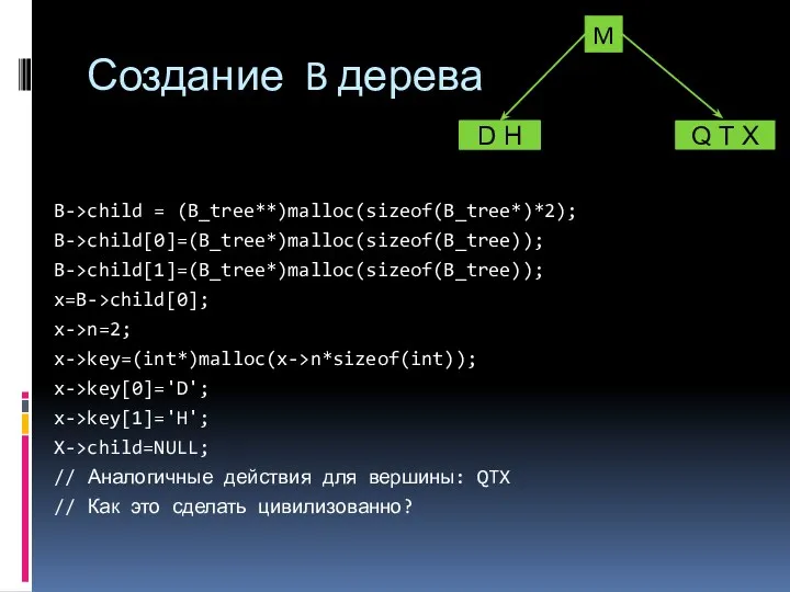 B->child = (B_tree**)malloc(sizeof(B_tree*)*2); B->child[0]=(B_tree*)malloc(sizeof(B_tree)); B->child[1]=(B_tree*)malloc(sizeof(B_tree)); x=B->child[0]; x->n=2; x->key=(int*)malloc(x->n*sizeof(int)); x->key[0]='D'; x->key[1]='H';