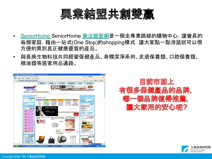 異業結盟共創雙贏 SeniorHome SeniorHome 樂活銀髮網是一個走專業路線的購物中心，讓會員的每個家庭，藉由一站式(One Stop)的shopping模式，讓大家點一點滑鼠就可以很方便的買到真正健康優質的產品。 與長庚生物科技共同經營保健產品、身體潔淨系列、皮膚保養類、口腔保養類、精油類等居家用品通路。 目前市面上 有很多保健產品的品牌， 哪一個品牌值得推薦， 讓大家用的安心呢?