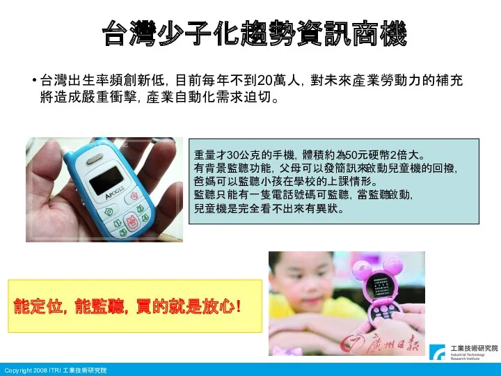 台灣少子化趨勢資訊商機 台灣出生率頻創新低，目前每年不到20萬人，對未來產業勞動力的補充將造成嚴重衝擊，產業自動化需求迫切。 重量才30公克的手機，體積約為50元硬幣2倍大。 有背景監聽功能，父母可以發簡訊來啟動兒童機的回撥， 爸媽可以監聽小孩在學校的上課情形。 監聽只能有一隻電話號碼可監聽，當監聽啟動， 兒童機是完全看不出來有異狀。 能定位，能監聽，買的就是放心!