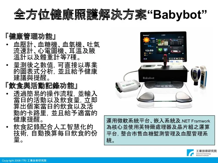 全方位健康照護解決方案“Babybot” 「健康管理功能」 血壓計、血糖機、血氧機、吐氣流速計、心電圖機、耳溫及腋溫計以及體重計等7種。 量測後之數值，可直接以專業的圖表式分析，並且給予健康建議與提醒。 「飲食與活動記錄功能」 透過簡易的操作流程，並輸入當日的活動以及飲食量，立即算出個案當日的飲食以及活動的卡路里，並且給予適當的健康提醒。 飲食記錄配合人工智慧化的技術，自動換算每日飲食的份量。 運用微軟系統平台、嵌入系統及.NET Framwork 為核心並使用英特爾處理器及晶片組之運算 平台，整合市售血糖監測管理及血壓管理系 統。