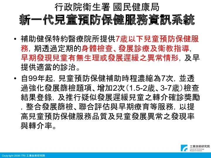 行政院衛生署 國民健康局 新一代兒童預防保健服務資訊系統 補助健保特約醫療院所提供7歲以下兒童預防保健服務，期透過定期的身體檢查、發展診療及衛教指導，早期發現兒童有無生理或發展遲緩之異常情形，及早提供適當的診治。 自99年起，兒童預防保健補助時程濃縮為7次，並透過強化發展篩檢題項、增加2次（1.5-2歲、3-7歲）檢查結果登錄，及推行疑似發展遲緩兒童之轉介確診獎勵，整合發展篩檢、聯合評估與早期療育等服務，以提高兒童預防保健服務品質及兒童發展異常之發現率與轉介率。