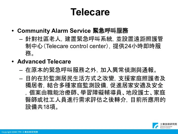 Telecare Community Alarm Service 緊急呼叫服務 針對社區老人，建置緊急呼叫系統，並設置遠距照護管制中心（Telecare control center），提供24小時即時服務。 Advanced Telecare 在原本的緊急呼叫服務之外，加入異常偵測與通報。 目的在於監測居民生活方式之改變，支援家庭照護者及獨居者，結合多種家庭監測設備，促進居家安適及安全，個案由職能治療師、學習障礙輔導員、地段護士、家庭醫師或社工人員進行需求評估之後轉介，目前所應用的設備共18項。