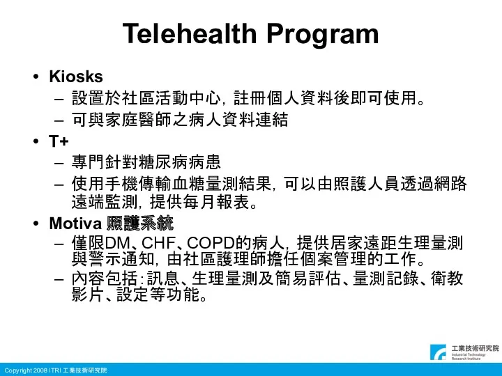 Telehealth Program Kiosks 設置於社區活動中心，註冊個人資料後即可使用。 可與家庭醫師之病人資料連結 T+ 專門針對糖尿病病患 使用手機傳輸血糖量測結果，可以由照護人員透過網路遠端監測，提供每月報表。 Motiva 照護系統 僅限DM、CHF、COPD的病人，提供居家遠距生理量測與警示通知，由社區護理師擔任個案管理的工作。 內容包括：訊息、生理量測及簡易評估、量測記錄、衛教影片、設定等功能。