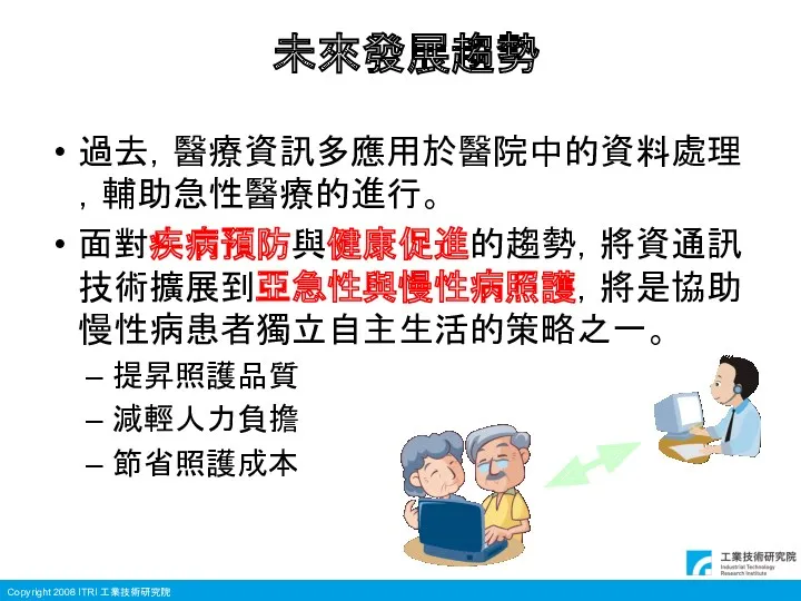 未來發展趨勢 過去，醫療資訊多應用於醫院中的資料處理，輔助急性醫療的進行。 面對疾病預防與健康促進的趨勢，將資通訊技術擴展到亞急性與慢性病照護，將是協助慢性病患者獨立自主生活的策略之一。 提昇照護品質 減輕人力負擔 節省照護成本