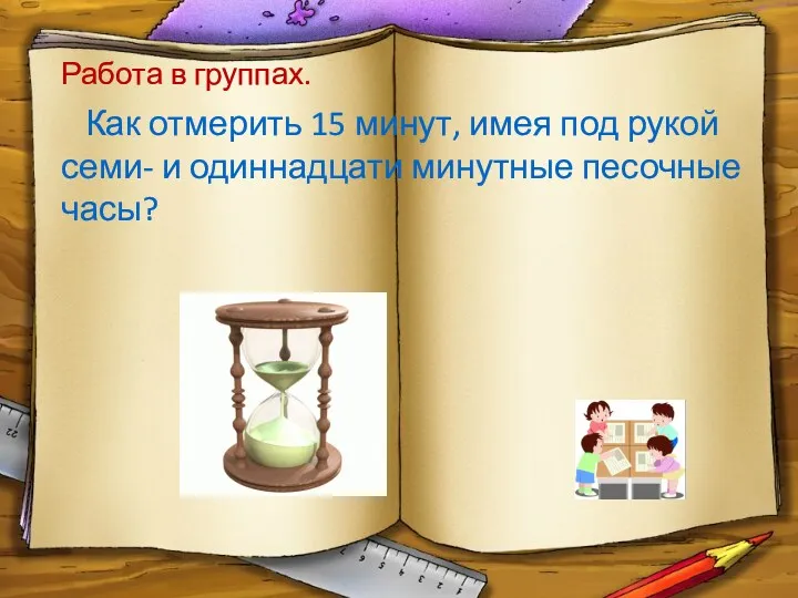 Работа в группах. Как отмерить 15 минут, имея под рукой семи- и одиннадцати минутные песочные часы?