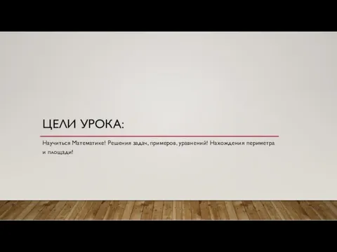 ЦЕЛИ УРОКА: Научиться Математике! Решения задач, примеров, уравнений! Нахождения периметра и площади!