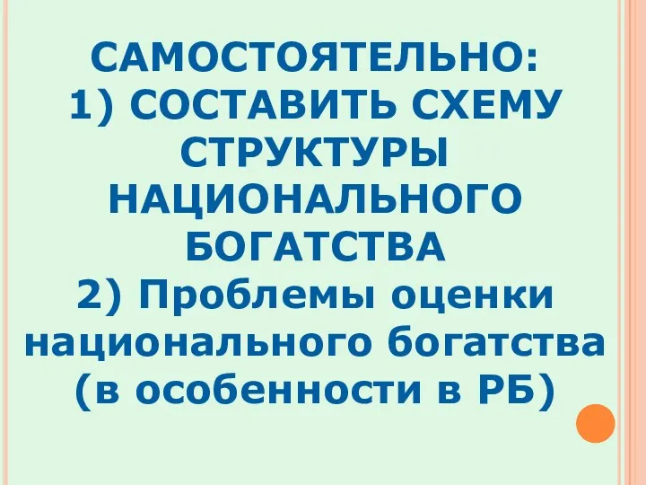 САМОСТОЯТЕЛЬНО: 1) СОСТАВИТЬ СХЕМУ СТРУКТУРЫ НАЦИОНАЛЬНОГО БОГАТСТВА 2) Проблемы оценки национального богатства (в особенности в РБ)