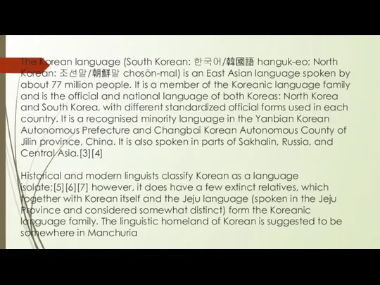 The Korean language (South Korean: 한국어/韓國語 hanguk-eo; North Korean: 조선말/朝鮮말 chosŏn-mal) is an