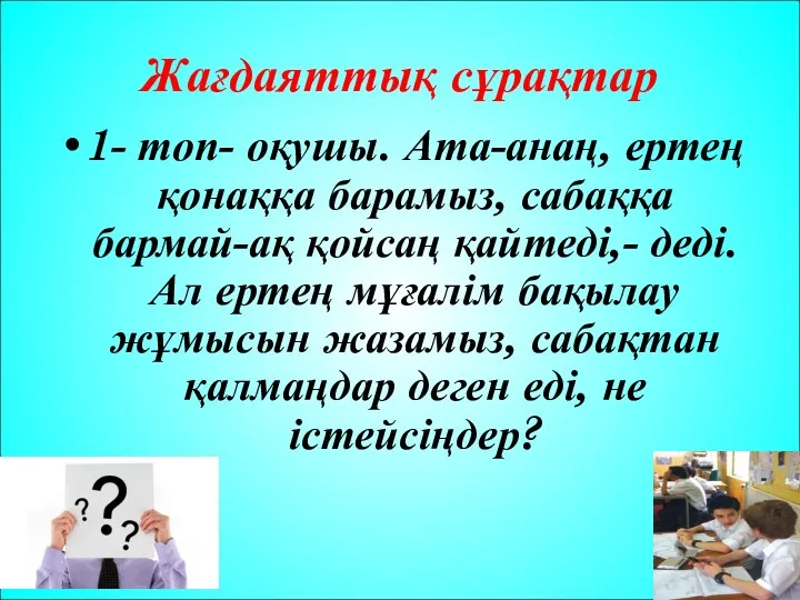 Жағдаяттық сұрақтар 1- топ- оқушы. Ата-анаң, ертең қонаққа барамыз, сабаққа бармай-ақ қойсаң қайтеді,-