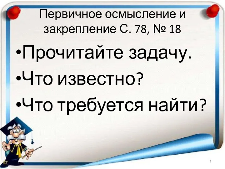 Первичное осмысление и закрепление С. 78, № 18 Прочитайте задачу. Что известно? Что требуется найти?