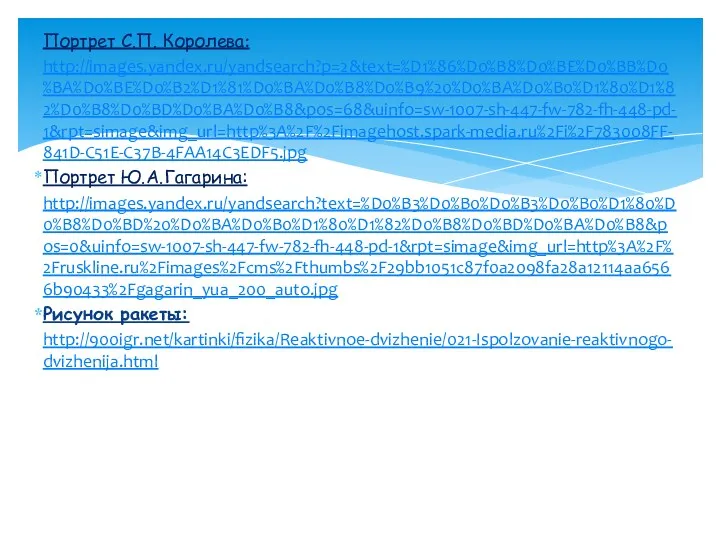 Портрет С.П. Королева: http://images.yandex.ru/yandsearch?p=2&text=%D1%86%D0%B8%D0%BE%D0%BB%D0%BA%D0%BE%D0%B2%D1%81%D0%BA%D0%B8%D0%B9%20%D0%BA%D0%B0%D1%80%D1%82%D0%B8%D0%BD%D0%BA%D0%B8&pos=68&uinfo=sw-1007-sh-447-fw-782-fh-448-pd-1&rpt=simage&img_url=http%3A%2F%2Fimagehost.spark-media.ru%2Fi%2F783008FF-841D-C51E-C37B-4FAA14C3EDF5.jpg Портрет Ю.А.Гагарина: http://images.yandex.ru/yandsearch?text=%D0%B3%D0%B0%D0%B3%D0%B0%D1%80%D0%B8%D0%BD%20%D0%BA%D0%B0%D1%80%D1%82%D0%B8%D0%BD%D0%BA%D0%B8&pos=0&uinfo=sw-1007-sh-447-fw-782-fh-448-pd-1&rpt=simage&img_url=http%3A%2F%2Fruskline.ru%2Fimages%2Fcms%2Fthumbs%2F29bb1051c87f0a2098fa28a12114aa6566b90433%2Fgagarin_yua_200_auto.jpg Рисунок ракеты: http://900igr.net/kartinki/fizika/Reaktivnoe-dvizhenie/021-Ispolzovanie-reaktivnogo-dvizhenija.html