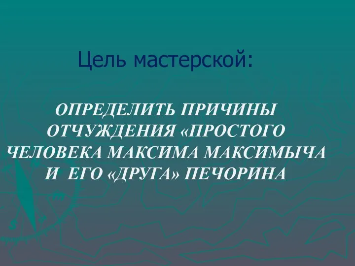 Цель мастерской: ОПРЕДЕЛИТЬ ПРИЧИНЫ ОТЧУЖДЕНИЯ «ПРОСТОГО ЧЕЛОВЕКА МАКСИМА МАКСИМЫЧА И ЕГО «ДРУГА» ПЕЧОРИНА