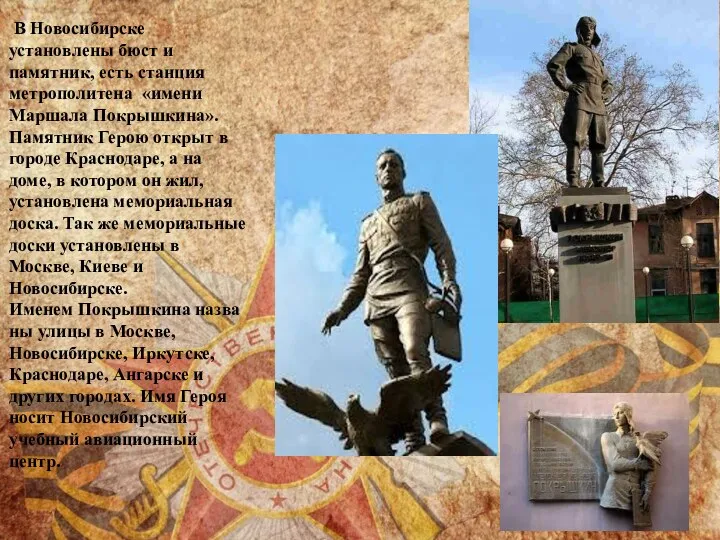 В Новосибирске установлены бюст и памятник, есть станция метрополитена «имени Маршала Покрышкина». Памятник