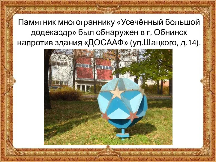Памятник многограннику «Усечённый большой додекаэдр» был обнаружен в г. Обнинск напротив здания «ДОСААФ» (ул.Шацкого, д.14).