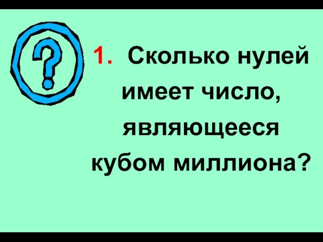 1. Сколько нулей имеет число, являющееся кубом миллиона?