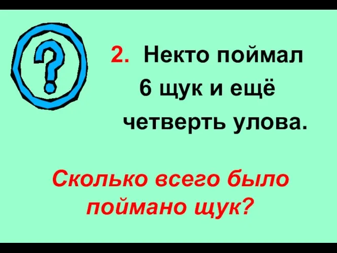 2. Некто поймал 6 щук и ещё четверть улова. Сколько всего было поймано щук?