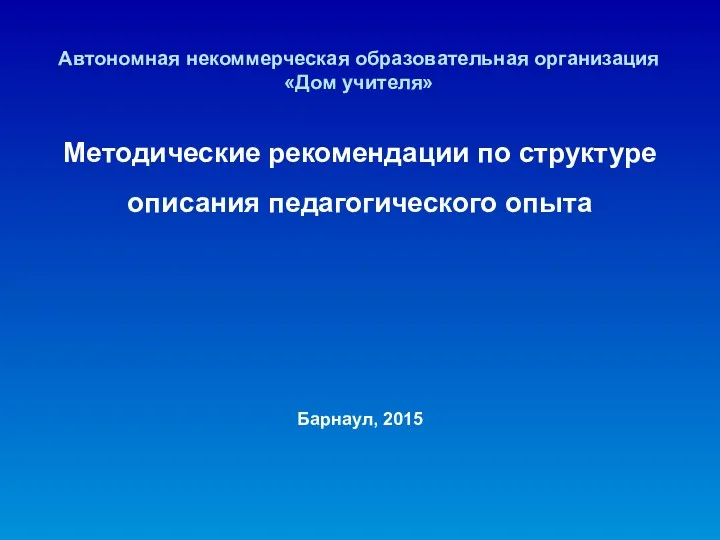 Автономная некоммерческая образовательная организация «Дом учителя» Методические рекомендации по структуре описания педагогического опыта Барнаул, 2015