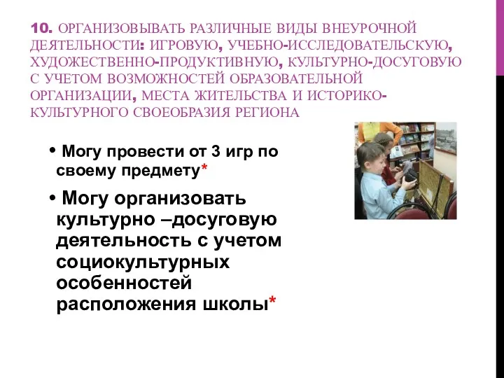 10. ОРГАНИЗОВЫВАТЬ РАЗЛИЧНЫЕ ВИДЫ ВНЕУРОЧНОЙ ДЕЯТЕЛЬНОСТИ: ИГРОВУЮ, УЧЕБНО-ИССЛЕДОВАТЕЛЬСКУЮ, ХУДОЖЕСТВЕННО-ПРОДУКТИВНУЮ, КУЛЬТУРНО-ДОСУГОВУЮ С УЧЕТОМ ВОЗМОЖНОСТЕЙ