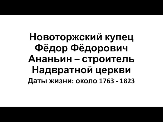 Новоторжский купец Фёдор Фёдорович Ананьин – строитель Надвратной церкви Даты жизни: около 1763 - 1823